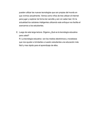pueden utilizar las nuevas tecnologías que son propias del mundo en
   que vivimos actualmente. Vemos como niños de tres utilizan el internet
   para jugar y explorar de forma tan sencilla y aún sin saber leer. En la
   actualidad los celulares inteligentes utilizando este enfoque nos facilita el
   acercarnos a los estudiantes.


E. Luego de esta larga lectura. Dígame ¿Qué es la tecnología educativa
   para usted?
   R. La tecnología educativa son los medios electrónicos y novedosos
   que nos ayudan a brindarles a nuestro estudiantes una educación más
   fácil y mas rápido para el aprendizaje de ellos.
 
