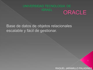 ORACLE,[object Object],Base de datos de objetos relacionales escalable y fácil de gestionar.,[object Object],UNIVERSIDAD TECNOLOGIA  DE ISRAEL ,[object Object],RAQUEL JARAMILLO PALADINES ,[object Object],1,[object Object]