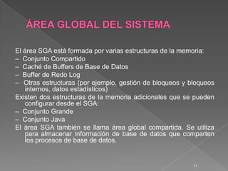 ÁREA GLOBAL DEL SISTEMAEl área SGA está formada por varias estructuras de la memoria:–  Conjunto Compartido–  Caché de Buffers de Base de Datos–  Buffer de Redo Log–  Otras estructuras (por ejemplo, gestión de bloqueos y bloqueos internos, datos estadísticos)Existen dos estructuras de la memoria adicionales que se pueden configurar desde el SGA:–  Conjunto Grande–  Conjunto JavaEl área SGA también se llama área global compartida. Se utiliza para almacenar información de base de datos que comparten los procesos de base de datos. 11