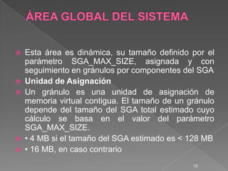 ÁREA GLOBAL DEL SISTEMAEsta área es dinámica, su tamaño definido por el parámetro SGA_MAX_SIZE, asignada y con seguimiento en gránulos por componentes del SGAUnidad de AsignaciónUn gránulo es una unidad de asignación de memoria virtual contigua. El tamaño de un gránulo depende del tamaño del SGA total estimado cuyo cálculo se basa en el valor del parámetro SGA_MAX_SIZE.• 4 MB si el tamaño del SGA estimado es < 128 MB• 16 MB, en caso contrario12