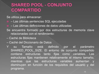 SHARED POOL - CONJUNTO COMPARTIDOSe utiliza para almacenar:– Las últimas sentencias SQL ejecutadas– Las últimas definiciones de datos utilizadasSe encuentra formado por dos estructuras de memoria clave relacionadas con el rendimiento:– Caché de Biblioteca– Caché del Diccionario de DatosY su Tamaño está definido por el parámetro SHARED_POOL_SIZE. El entorno de conjunto compartido contiene estructuras tanto fijas como variables. Las estructuras fijas mantienen relativamente el mismo tamaño, mientras que las estructuras variables aumentan y disminuyen en función de los requisitos del usuario y del programa. 13
