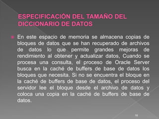 ESPECIFICACIÓN DEL TAMAÑO DEL DICCIONARIO DE DATOSEn este espacio de memoria se almacena copias de bloques de datos que se han recuperado de archivos de datos lo que permite grandes mejoras de rendimiento al obtener y actualizar datos, Cuando se procesa una consulta, el proceso de Oracle Server busca en la caché de buffers de base de datos los bloques que necesita. Si no se encuentra el bloque en la caché de buffers de base de datos, el proceso del servidor lee el bloque desde el archivo de datos y coloca una copia en la caché de buffers de base de datos. 16