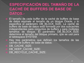 ESPECIFICACIÓN DEL TAMAÑO DE LA CACHÉ DE BUFFERS DE BASE DE DATOS.-El tamaño de cada buffer de la caché de buffers de base de datos equivale al tamaño de un bloque Oracle, y lo especifica el parámetro DB_BLOCK_SIZE. La caché de buffers de base de datos está formada por dos subcachés independientes para conjuntos de buffers y para múltiples tamaños de bloque. El parámetro DB_BLOCK_SIZE determina el tamaño del bloque primario, que se usa para el tablespace SYSTEM.Hay tres parámetros que definen los tamaños de las cachés de buffers de base de datos:DB_CACHE_SIZE:DB_KEEP_CACHE_SIZE:DB_RECYCLE_CACHE_SIZE:17