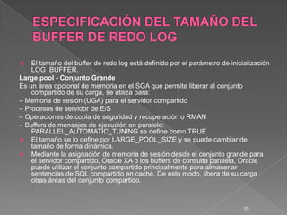 ESPECIFICACIÓN DEL TAMAÑO DEL BUFFER DE REDO LOGEl tamaño del buffer de redo log está definido por el parámetro de inicialización LOG_BUFFER.Largepool - Conjunto GrandeEs un área opcional de memoria en el SGA que permite liberar al conjunto compartido de su carga, se utiliza para:– Memoria de sesión (UGA) para el servidor compartido– Procesos de servidor de E/S– Operaciones de copia de seguridad y recuperación o RMAN– Buffers de mensajes de ejecución en paralelo: PARALLEL_AUTOMATIC_TUNING se define como TRUEEl tamaño se lo define por LARGE_POOL_SIZE y se puede cambiar de tamaño de forma dinámica.Mediante la asignación de memoria de sesión desde el conjunto grande para el servidor compartido, Oracle XA o los buffers de consulta paralela, Oracle puede utilizar el conjunto compartido principalmente para almacenar sentencias de SQL compartido en caché. De este modo, libera de su carga otras áreas del conjunto compartido.19