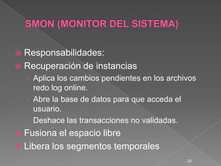 SMON (MONITOR DEL SISTEMA)Responsabilidades:Recuperación de instanciasAplica los cambios pendientes en los archivos redo log online.Abre la base de datos para que acceda el usuario.Deshace las transacciones no validadas.Fusiona el espacio libreLibera los segmentos temporales25
