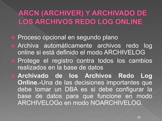 ARCN (ARCHIVER) Y ARCHIVADO DE LOS ARCHIVOS REDO LOG ONLINEProceso opcional en segundo planoArchiva automáticamente archivos redo log online si está definido el modo ARCHIVELOGProtege el registro contra todos los cambios realizados en la base de datosArchivado de los Archivos Redo Log Online.-Una de las decisiones importantes que debe tomar un DBA es si debe configurar la base de datos para que funcione en modo ARCHIVELOGo en modo NOARCHIVELOG.28
