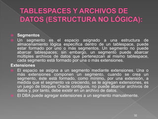 TABLESPACES Y ARCHIVOS DE DATOS (ESTRUCTURA NO LÓGICA):SegmentosUn segmento es el espacio asignado a una estructura de almacenamiento lógica específica dentro de un tablespace,puede estar formado por uno o más segmentos. Un segmento no puede abarcar tablespaces; sin embargo, un segmento puede abarcar múltiples archivos de datos que pertenezcan al mismo tablespace, cada segmento está formado por una o más extensiones.ExtensionesEl espacio se asigna a un segmento mediante extensiones. Una o más extensiones componen un segmento, cuando se crea un segmento, éste está formado, como mínimo, por una extensión, a medida que el segmento va creciendo, se le agregan extensiones, es un juego de bloques Oracle contiguos, no puede abarcar archivos de datos y, por tanto, debe existir en un archivo de datos.El DBA puede agregar extensiones a un segmento manualmente.32