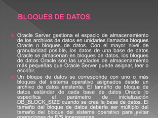 BLOQUES DE DATOSOracle Server gestiona el espacio de almacenamiento de los archivos de datos en unidades llamadas bloques Oracle o bloques de datos. Con el mayor nivel de granularidad posible, los datos de una base de datos Oracle se almacenan en bloques de datos, los bloques de datos Oracle son las unidades de almacenamiento más pequeñas que Oracle Server puede asignar, leer o escribir.Un bloque de datos se corresponde con uno o más bloques del sistema operativo asignados desde un archivo de datos existente. El tamaño de bloque de datos estándar de cada base de datos Oracle lo especifica el parámetro de inicialización DB_BLOCK_SIZE cuando se crea la base de datos. El tamaño del bloque de datos debería ser múltiplo del tamaño del bloque del sistema operativo para evitar operaciones de E/S innecesarias.33