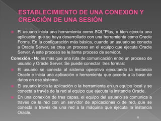 ESTABLECIMIENTO DE UNA CONEXIÓN Y CREACIÓN DE UNA SESIÓNEl usuario inicia una herramienta como SQL*Plus, o bien ejecuta una aplicación que se haya desarrollado con una herramienta como Oracle Forms. En la configuración más básica, cuando un usuario se conecta a Oracle Server, se crea un proceso en el equipo que ejecuta Oracle Server. A este proceso se le llama proceso de servidor. Conexión.- No es más que una ruta de comunicación entre un proceso de usuario y Oracle Server. Se puede conectar  tres formas:El usuario se conecta al sistema operativo ejecutando la instancia Oracle e inicia una aplicación o herramienta que accede a la base de datos en ese sistema. El usuario inicia la aplicación o la herramienta en un equipo local y se conecta a través de la red al equipo que ejecuta la instancia Oracle. En una conexión de tres capas, el equipo del usuario se comunica a través de la red con un servidor de aplicaciones o de red, que se conecta a través de una red a la máquina que ejecuta la instancia Oracle. 6