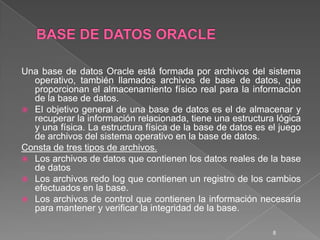 BASE DE DATOS ORACLEUna base de datos Oracle está formada por archivos del sistema operativo, también llamados archivos de base de datos, que proporcionan el almacenamiento físico real para la información de la base de datos. El objetivo general de una base de datos es el de almacenar y recuperar la información relacionada, tiene una estructura lógica y una física. La estructura física de la base de datos es el juego de archivos del sistema operativo en la base de datos.Consta de tres tipos de archivos.Los archivos de datos que contienen los datos reales de la base de datosLos archivos redo log que contienen un registro de los cambios efectuados en la base.Los archivos de control que contienen la información necesaria para mantener y verificar la integridad de la base.8