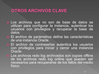 OTROS ARCHIVOS CLAVELos archivos que no son de base de datos se utilizan para configurar la instancia, autenticar los usuarios con privilegios y recuperar la base de datosEl archivo de parámetros define las características de una instancia Oracle. El archivo de contraseñas autentica los usuarios con privilegios para iniciar y cerrar una instancia Oracle.Los archivos redo log archivados son copias offline de los archivos redo log online que pueden ser necesarios para recuperarse de los fallos del medio físico.9
