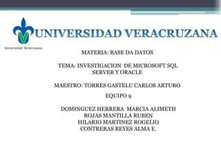 MATERIA: BASE DA DATOS

 TEMA: INVESTIGACION DE MICROSOFT SQL
           SERVER Y ORACLE

MAESTRO: TORRES GASTELU CARLOS ARTURO
               EQUIPO 9

 DOMINGUEZ HERRERA MARCIA ALIMETH
       ROJAS MANTILLA RUBEN
     HILARIO MARTINEZ ROGELIO
      CONTRERAS REYES ALMA E.
 
