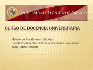 Curso de Docencia Universitaria Módulo de Plataformas Virtuales Beneficios de la Web 2.0 en la Docencia Universitaria Juan Carlos Escobar 