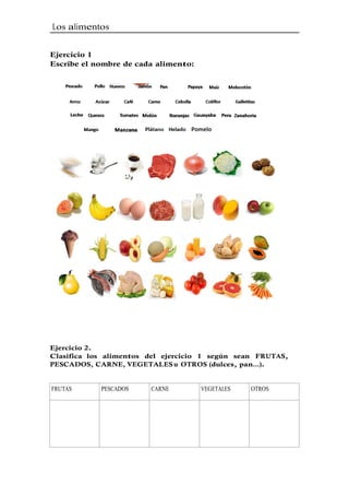 Los alimentos 
Ejercicio 1 
Escribe el nombre de cada alimento: 
Ejercicio 2. 
Clasifica los alimentos del ejercicio 1 según sean FRUTAS, 
PESCADOS, CARNE, VEGETALES u OTROS (dulces, pan…). 
FRUTAS PESCADOS CARNE VEGETALES OTROS 
 