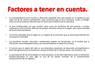 •   La correspondencia entre turismo y desarrollo sostenible solo será posible en la medida en que
    cada uno de los actores participantes, sean consientes que se hace necesario, cuidar y proteger
    cada uno de los espacios naturales que se tienen para el disfrute de la naturaleza.

•   La gran biodiversidad con que cuentan sitios como los farallones de Cali permite a turistas
    nacionales e internaciones, disfrutar de paisajes naturales únicos en la región, por la gran variedad
    de fauna y flora que posee.

•   El turismo sostenible para la región es un renglón de la economía, que se viene desarrollando con
    muy buenos resultados.

•   Los beneficios sociales, culturales y ambientales, pueden ser fortalecidos, en la medida que la
    interacción comunidad-gobernantes, sea más participativa en todos los procesos.

•   El turismo para la región del valle es una alternativa económica de desarrollo, principalmente a
    partir del agroturismo y el ecoturismo. parque temático de la caña de azúcar- eco senderos..etc.

•   La participación de las comunidades en estos procesos, es de vital importancia, pues la interacción
    hombre-naturaleza en este siglo es uno de los pilares centrales de la transformación
    socioeconómica de las regiones.
 
