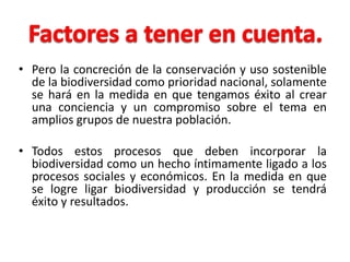 • Pero la concreción de la conservación y uso sostenible
  de la biodiversidad como prioridad nacional, solamente
  se hará en la medida en que tengamos éxito al crear
  una conciencia y un compromiso sobre el tema en
  amplios grupos de nuestra población.

• Todos estos procesos que deben incorporar la
  biodiversidad como un hecho íntimamente ligado a los
  procesos sociales y económicos. En la medida en que
  se logre ligar biodiversidad y producción se tendrá
  éxito y resultados.
 