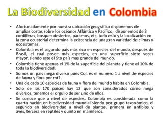• Afortunadamente por nuestra ubicación geográfica disponemos de
  amplias costas sobre los océanos Atlántico y Pacífico, disponemos de 3
  cordilleras, bosques desiertos, paramos, etc, todo esto y la localización en
  la zona ecuatorial determina la existencia de una gran variedad de climas y
  ecosistemas.
• Colombia es el segundo país más rico en especies del mundo, después de
  Brasil, el cual posee más especies, en una superficie siete veces
  mayor, siendo este el 5to país mas grande del mundo.
• Colombia tiene apenas el 1% de la superficie del planeta y tiene el 10% de
  toda la biodiversidad.
• Somos un país mega diverso pues Col. es el numero 1 a nivel de especies
  de fauna y flora por mt2.
• Una de cada 10 especies de fauna y flora del mundo habita en Colombia.
• Solo de los 170 países hay 12 que son considerados como mega
  diversos, tenemos el orgullo de ser uno de ellos.
• Se conoce que a nivel de especies, Colombia es considerada como la
  cuarta nación en biodiversidad mundial siendo por grupo taxonómico, el
  segundo en biodiversidad a nivel de plantas, primera en anfibios y
  aves, tercera en reptiles y quinto en mamíferos.
 