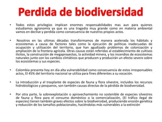 •   Todos estos privilegios implican enormes responsabilidades mas aun para quienes
    estudiamos agronomía ya que es una tragedia muy grande como en materia ambiental
    vamos en declive y perdida como consecuencia de nuestros propios actos.

•    Nosotros en las ultimas décadas transformamos de manera acelerada los hábitats y
    ecosistemas a causa de factores tales como la ejecución de políticas inadecuadas de
    ocupación y utilización del territorio, que han agudizado problemas de colonización y
    ampliación de la frontera agrícola. Otras causas están referidas al establecimiento de cultivos
    ilícitos, la construcción de megaproyectos, la actividad minera, y los incendios de ecosistemas
    naturales junto con los cambios climáticos que producen y producirán un efecto severo sobre
    los ecosistemas y sus especies.

•   Colombia presenta hoy en día alta vulnerabilidad como consecuencia de estos irresponsables
    actos, El 45% del territorio nacional se utiliza para fines diferentes a su vocación.

•   La introducción y el trasplante de especies de fauna y flora silvestre, incluidos los recursos
    hidrobiológicos y pesqueros, son también causas directas de la pérdida de biodiversidad.

•   Por otra parte, la sobreexplotación o aprovechamiento no sostenible de especies silvestres
    de fauna y flora para el consumo doméstico o la comercialización, (El tráfico ilegal de
    especies) tienen también graves efectos sobre la biodiversidad, produciendo erosión genética
    y reducción de los tamaños poblacionales, haciéndolas más vulnerables a la extinción
 