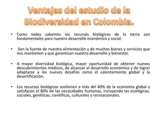 • Como todos sabemos los recursos biológicos de la tierra son
  fundamentales para nuestro desarrollo económico y social.

•   Son la fuente de nuestra alimentación y de muchos bienes y servicios que
    nos mantienen y que garantizan nuestro desarrollo y bienestar.

• A mayor diversidad biológica, mayor oportunidad de obtener nuevos
  descubrimientos médicos, de alcanzar el desarrollo económico y de lograr
  adaptarse a los nuevos desafíos como el calentamiento global y la
  desertificación.

• Los recursos biológicos sostienen a más del 40% de la economía global y
  satisfacen el 80% de las necesidades humanas, incluyendo las ecológicas,
  sociales, genéticas, científicas, culturales y recreacionales.
 