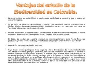 •   La conservación y uso sostenible de la biodiversidad puede llegar a convertirse para el país en un
    excelente negocio.

•   las garantías de bienestar y equilibrio en la biosfera. Los elementos diversos que componen la
    biodiversidad conforman verdaderas unidades funcionales, que aportan y aseguran muchos de los
    “servicios” básicos para nuestra supervivencia.

•   El uso y beneficio de la biodiversidad ha contribuido de muchas maneras al desarrollo de la cultura
    humana, y representa una fuente potencial para subvenir a necesidades futuras.

•   En épocas de apertura es necesario entender sus enormes potenciales como fuente de nuevos
    productos agrícolas y farmacéuticos y como base estratégica para una industria de exportación.

•   Además del turismo sostenible (ecoturismo)

•   Hago énfasis en este punto pues desde luego, no solo es de extracción del recurso natural desde
    una interrelación física, geológica y climática, con el fin de obtener un producto que le permite al
    hombre su utilización; sino, el uso que le da el hombre a este espacio, desde una perspectiva de
    recreación y utilización de los recursos naturales para su disfrute en el tiempo libre. Actividad a la
    cual me dedico los fines de semana al llevar a locales y extranjeros a algunos de los picos ubicados
    en la cordillera occidental, tales como pico de loro, peñas blancas, el alto del buey, pico pance entre
    otros con alturas entre 4.100 y 1600mts Farallones de Cali los cuales son ricos en diversidad de
    especies como aves y mariposas muchas endémicas.
 