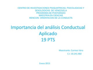 CENTRO DE INVESTIGACIONES PSIQUIATRICAS, PSICOLÓGICAS Y
                 SEXOLOGICAS DE VENEZUELA
                  PROGRAMA DE POSTGRADO
                    MAESTRÍA EN CIENCIAS
            MENCIÓN: ORIENTACIÓN DE LA CONDUCTA



Importancia del análisis Conductual
             Aplicado
              19 PTS
                                     Maestrante: Carmen Vera
                                             C.I: 10.241.902



                    Enero 2013
 