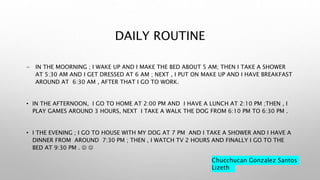 DAILY ROUTINE
- IN THE MOORNING ; I WAKE UP AND I MAKE THE BED ABOUT 5 AM; THEN I TAKE A SHOWER
AT 5:30 AM AND I GET DRESSED AT 6 AM ; NEXT , I PUT ON MAKE UP AND I HAVE BREAKFAST
AROUND AT 6:30 AM , AFTER THAT I GO TO WORK.
• IN THE AFTERNOON, I GO TO HOME AT 2:00 PM AND I HAVE A LUNCH AT 2:10 PM ;THEN , I
PLAY GAMES AROUND 3 HOURS, NEXT I TAKE A WALK THE DOG FROM 6:10 PM TO 6:30 PM .
• I THE EVENING ; I GO TO HOUSE WITH MY DOG AT 7 PM AND I TAKE A SHOWER AND I HAVE A
DINNER FROM AROUND 7:30 PM ; THEN , I WATCH TV 2 HOURS AND FINALLY I GO TO THE
BED AT 9:30 PM .  
Chucchucan Gonzalez Santos
Lizeth
 