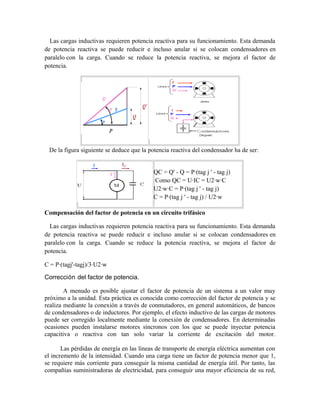 Las cargas inductivas requieren potencia reactiva para su funcionamiento. Esta demanda
de potencia reactiva se puede reducir e incluso anular si se colocan condensadores en
paralelo con la carga. Cuando se reduce la potencia reactiva, se mejora el factor de
potencia.
De la figura siguiente se deduce que la potencia reactiva del condensador ha de ser:
QC = Q' - Q = P·(tag j ' - tag j)
Como QC = U·IC = U2·w·C
U2·w·C = P·(tag j ' - tag j)
C = P·(tag j ' - tag j) / U2·w
Compensación del factor de potencia en un circuito trifásico
Las cargas inductivas requieren potencia reactiva para su funcionamiento. Esta demanda
de potencia reactiva se puede reducir e incluso anular si se colocan condensadores en
paralelo con la carga. Cuando se reduce la potencia reactiva, se mejora el factor de
potencia.
C = P·(tagj'-tagj)/3·U2·w
Corrección del factor de potencia.
A menudo es posible ajustar el factor de potencia de un sistema a un valor muy
próximo a la unidad. Esta práctica es conocida como corrección del factor de potencia y se
realiza mediante la conexión a través de conmutadores, en general automáticos, de bancos
de condensadores o de inductores. Por ejemplo, el efecto inductivo de las cargas de motores
puede ser corregido localmente mediante la conexión de condensadores. En determinadas
ocasiones pueden instalarse motores síncronos con los que se puede inyectar potencia
capacitiva o reactiva con tan solo variar la corriente de excitación del motor.
Las pérdidas de energía en las líneas de transporte de energía eléctrica aumentan con
el incremento de la intensidad. Cuando una carga tiene un factor de potencia menor que 1,
se requiere más corriente para conseguir la misma cantidad de energía útil. Por tanto, las
compañías suministradoras de electricidad, para conseguir una mayor eficiencia de su red,
 