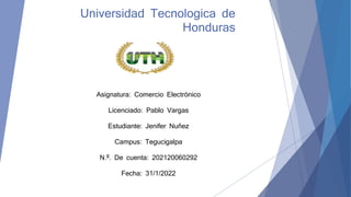Universidad Tecnologica de
Honduras
Asignatura: Comercio Electrónico
Licenciado: Pablo Vargas
Estudiante: Jenifer Nuñez
Campus: Tegucigalpa
N.º. De cuenta: 202120060292
Fecha: 31/1/2022
 