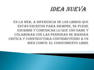 En la web, a diferencia de los libros que
     están escritos para siempre, se puede
     escribir y comunicar lo que uno sabe y
   colaborar con las personas de manera
critica y constructora contribuyendo a un
           bien común: el conocimiento libre
 