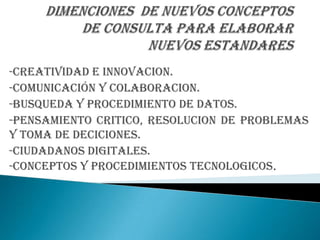 -CREATIVIDAD E INNOVACION.
-COMUNICACIÓN Y COLABORACION.
-BUSQUEDA Y PROCEDIMIENTO DE DATOS.
-PENSAMIENTO CRITICO, RESOLUCION DE PROBLEMAS
Y TOMA DE DECICIONES.
-CIUDADANOS DIGITALES.
-CONCEPTOS Y PROCEDIMIENTOS TECNOLOGICOS.
 