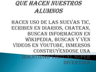 HACEN USO DE LAS NUEVAS TIC,
ECRIBEN EN DIARIOS, CHATEAN,
      BUSCAN INFORMACION EN
     WIKIPEDIA, BUSCAN Y VEN
VIDEOS EN YOUTUBE, INMERSOS
        CONSTRUYENDOSE UNA
   IIDENTIDAD VIRTUAL SUPER
                   DIVERTIDA
 