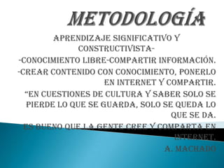Aprendizaje significativo y
               constructivista-
-conocimiento libre-compartir información.
-crear contenido con conocimiento, ponerlo
                     en internet y compartir.
  “en cuestiones de cultura y saber solo se
   pierde lo que se guarda, solo se queda lo
                                    que se da.
  Es bueno que la gente cree y comparta en
                                     internet.
                                  a. machado
 