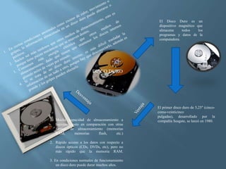 DISCO DURO
El Disco Duro es un
dispositivo magnético que
almacena todos los
programas y datos de la
computadora.
El primer disco duro de 5,25" (cinco-
coma-veinticinco
pulgadas), desarrollado por la
compañía Seagate, se lanzó en 1980.1. Mucha capacidad de almacenamiento a
bajísimo costo en comparación con otras
formas de almacenamiento (memorias
RAM, memorias flash, etc.)
2. Rápido acceso a los datos con respecto a
discos ópticos (CDs, DVDs, etc), pero no
más rápido que la memoria RAM.
3. En condiciones normales de funcionamiento
un disco duro puede durar muchos años.
 