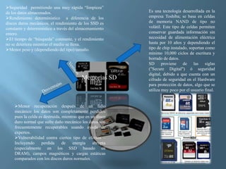 Memorias SD
Es una tecnología desarrollada en la
empresa Toshiba; se basa en celdas
de memoria NAND de tipo no
volátil. Este tipo de celdas permiten
conservar guardada información sin
necesidad de alimentación eléctrica
hasta por 10 años y dependiendo el
tipo de chip instalado, soportan como
mínimo 10,000 ciclos de escritura y
borrado de datos.
SD proviene de las siglas
("Secure Digital") ó seguridad
digital, debido a que cuenta con un
cifrado de seguridad en el Hardware
para protección de datos, algo que se
utiliza muy poco por el usuario final.
Seguridad permitiendo una muy rápida “limpieza”
de los datos almacenados.
Rendimiento deterministico a diferencia de los
discos duros mecánicos, el rendimiento de los SSD es
constante y deterministico a través del almacenamiento
entero.
El tiempo de “búsqueda” constante, y el rendimiento
no se deteriora mientras el medio se llena.
Menor peso y (dependiendo del tipo) tamaño.
Menor recuperación después de un fallo
mecánico los datos son completamente perdidos
pues la celda es destruida, mientras que en un disco
duro normal que sufre daño mecánico los datos son
frecuentemente recuperables usando ayuda de
expertos.
Vulnerabilidad contra ciertos tipo de efectos –
Incluyendo perdida de energía abrupta
(especialmente en los SSD basado en
DRAM), campos magnéticos y cargas estáticas
comparados con los discos duros normales.
 