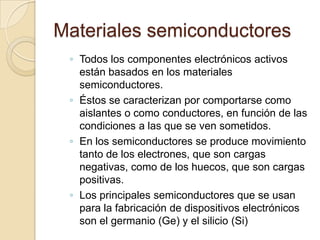 Materiales semiconductores
 ◦ Todos los componentes electrónicos activos
   están basados en los materiales
   semiconductores.
 ◦ Éstos se caracterizan por comportarse como
   aislantes o como conductores, en función de las
   condiciones a las que se ven sometidos.
 ◦ En los semiconductores se produce movimiento
   tanto de los electrones, que son cargas
   negativas, como de los huecos, que son cargas
   positivas.
 ◦ Los principales semiconductores que se usan
   para la fabricación de dispositivos electrónicos
   son el germanio (Ge) y el silicio (Si)
 