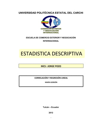 UNIVERSIDAD POLITÉCNICA ESTATAL DEL CARCHI




    ESCUELA DE COMERCIO EXTERIOR Y NEGOCIACIÓN
                  INTERNACIONAL




 ESTADISTICA DESCRIPTIVA

                MCS : JORGE POZO



           CORRELACIÓN Y REGRESIÓN LINEAL
                    MARÍA GORDÓN




                  Tulcán – Ecuador

                       2012

                         ´
 