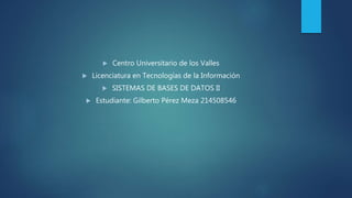  Centro Universitario de los Valles
 Licenciatura en Tecnologías de la Información
 SISTEMAS DE BASES DE DATOS II
 Estudiante: Gilberto Pérez Meza 214508546
 