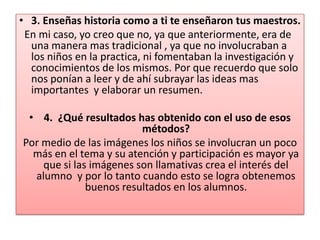 3. Enseñas historia como a ti te enseñaron tus maestros. En mi caso, yo creo que no, ya que anteriormente, era de una manera mas tradicional , ya que no involucraban a los niños en la practica, ni fomentaban la investigación y conocimientos de los mismos. Por que recuerdo que solo nos ponían a leer y de ahí subrayar las ideas mas importantes  y elaborar un resumen. 4.  ¿Qué resultados has obtenido con el uso de esos métodos?Por medio de las imágenes los niños se involucran un poco más en el tema y su atención y participación es mayor ya que si las imágenes son llamativas crea el interés del alumno  y por lo tanto cuando esto se logra obtenemos buenos resultados en los alumnos.