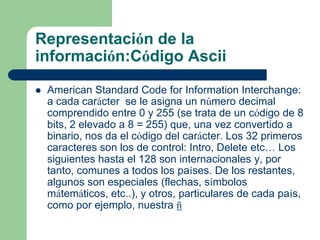 Representación de la
información:Código Ascii

   American Standard Code for Information Interchange:
    a cada carácter se le asigna un número decimal
    comprendido entre 0 y 255 (se trata de un código de 8
    bits, 2 elevado a 8 = 255) que, una vez convertido a
    binario, nos da el código del carácter. Los 32 primeros
    caracteres son los de control: Intro, Delete etc… Los
    siguientes hasta el 128 son internacionales y, por
    tanto, comunes a todos los países. De los restantes,
    algunos son especiales (flechas, símbolos
    mátemáticos, etc..), y otros, particulares de cada país,
    como por ejemplo, nuestra ñ
 