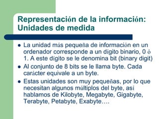 Representación de la información:
Unidades de medida

   La unidad más pequeña de información en un
    ordenador corresponde a un dígito binario, 0 ó
    1. A este dígito se le denomina bit (binary digit)
   Al conjunto de 8 bits se le llama byte. Cada
    carácter equivale a un byte.
   Estas unidades son muy pequeñas, por lo que
    necesitan algunos múltiplos del byte, así
    hablamos de Kilobyte, Megabyte, Gigabyte,
    Terabyte, Petabyte, Exabyte….
 