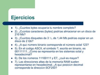 Ejercicios
   1). ¿Cuántos bytes ocuparía tu nombre completo?
   2). ¿Cuántos caracteres (bytes) podrías almacenar en un disco de
    210 Mb?
   3). ¿Cuántos disquetes de 3 ½, de 1,44 Mb podrías copiar en un
    disco de 2 Gb?
   4). ¿A qué número binario corresponde el número octal 123?
   5). En el código ASCII, el símbolo ?, escrito en binario, es
    00111111. ¿Cómo se representa en los sistemas octal y
    hexadecimal?
   6). De los números 11100111 y E7, ¿cuál es mayor?
   7). Las direcciones altas de la memoria RAM suelen
    representarse en hexadecimal. ¿A qué posición decimal
    corresponde la dirección 0CF250?
 
