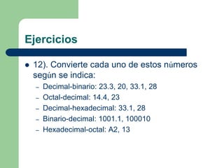 Ejercicios

   12). Convierte cada uno de estos números
    según se indica:
    –   Decimal-binario: 23.3, 20, 33.1, 28
    –   Octal-decimal: 14.4, 23
    –   Decimal-hexadecimal: 33.1, 28
    –   Binario-decimal: 1001.1, 100010
    –   Hexadecimal-octal: A2, 13
 
