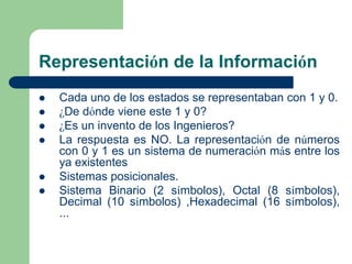 Representación de la Información
   Cada uno de los estados se representaban con 1 y 0.
   ¿De dónde viene este 1 y 0?
   ¿Es un invento de los Ingenieros?
   La respuesta es NO. La representación de números
    con 0 y 1 es un sistema de numeración más entre los
    ya existentes
   Sistemas posicionales.
   Sistema Binario (2 símbolos), Octal (8 símbolos),
    Decimal (10 símbolos) ,Hexadecimal (16 símbolos),
    ...
 