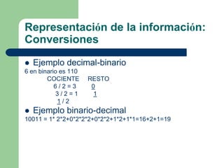 Representación de la información:
Conversiones
 Ejemplo decimal-binario
6 en binario es 110
        COCIENTE RESTO
           6/2=3    0
           3/2=1     1
            1/2
 Ejemplo binario-decimal
10011 = 1* 2*2+0*2*2*2+0*2*2+1*2+1*1=16+2+1=19
 