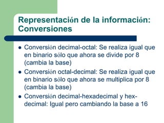 Representación de la información:
Conversiones

   Conversión decimal-octal: Se realiza igual que
    en binario sólo que ahora se divide por 8
    (cambia la base)
   Conversión octal-decimal: Se realiza igual que
    en binario sólo que ahora se multiplica por 8
    (cambia la base)
   Conversión decimal-hexadecimal y hex-
    decimal: Igual pero cambiando la base a 16
 