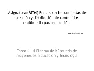Asignatura:(BT04) Recursos y herramientas de creación y distribución de contenidos multimedia para educación.Wanda Calzado Tarea 1 – 4 El tema de búsqueda de imágenes es: Educación y Tecnología. 