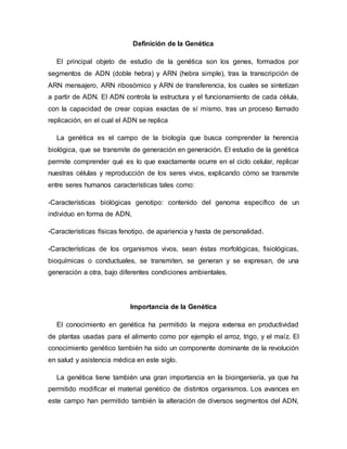 Definición de la Genética
El principal objeto de estudio de la genética son los genes, formados por
segmentos de ADN (doble hebra) y ARN (hebra simple), tras la transcripción de
ARN mensajero, ARN ribosómico y ARN de transferencia, los cuales se sintetizan
a partir de ADN. El ADN controla la estructura y el funcionamiento de cada célula,
con la capacidad de crear copias exactas de sí mismo, tras un proceso llamado
replicación, en el cual el ADN se replica
La genética es el campo de la biología que busca comprender la herencia
biológica, que se transmite de generación en generación. El estudio de la genética
permite comprender qué es lo que exactamente ocurre en el ciclo celular, replicar
nuestras células y reproducción de los seres vivos, explicando cómo se transmite
entre seres humanos características tales como:
-Características biológicas genotipo: contenido del genoma específico de un
individuo en forma de ADN,
-Características físicas fenotipo, de apariencia y hasta de personalidad.
-Características de los organismos vivos, sean éstas morfológicas, fisiológicas,
bioquímicas o conductuales, se transmiten, se generan y se expresan, de una
generación a otra, bajo diferentes condiciones ambientales.
Importancia de la Genética
El conocimiento en genética ha permitido la mejora extensa en productividad
de plantas usadas para el alimento como por ejemplo el arroz, trigo, y el maíz. El
conocimiento genético también ha sido un componente dominante de la revolución
en salud y asistencia médica en este siglo.
La genética tiene también una gran importancia en la bioingeniería, ya que ha
permitido modificar el material genético de distintos organismos. Los avances en
este campo han permitido también la alteración de diversos segmentos del ADN,
 