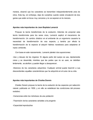 manera, observó que los caracteres se transmitían independientemente unos de
otros. Esta ley, sin embargo, deja de cumplirse cuando existe vinculación de dos
genes que están en locus muy cercanos y no se separan en la meiosis.
Aportes más importantes de Jean Baptiste Lamarck
Propuso la teoría transformista de la evolución, Además de proponer esta
teoría transformista para los seres vivos, Lamarck explicó el mecanismo de
transformación. Un cambio drástico en el ambiente de un organismo causaría la
necesidad de transformación de esa especie, y tendría por efecto la
transformación de la especie al adquirir hábitos novedosos para adaptarse al
nuevo ambiente.
Con base en este razonamiento, Lamarck planteó dos suposiciones:
-Uso y desuso de los órganos: Si alguna parte del cuerpo se usa, rápidamente
crece y se desarrolla; mientras que las partes que no se usan, se debilitan
lentamente, se atrofian y pueden llegar a desaparecer.
-Herencia de los caracteres adquiridos: Cualquier animal puede trasmitir a sus
descendientes aquellas características que ha adquirido en el curso de su vida.
Aportes más importantes de Charles Darwin
Charles Darwin propuso la teoría de la evolución de las especies por selección
natural, publicada en 1859, y en ella se establecen las condiciones del proceso
evolutivo:
-Variaciones entre los individuos de una población
-Trasmisión de los caracteres variables a la progenie
-Capacidad reproductiva
 