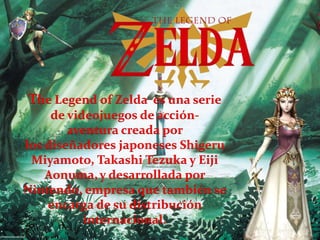 The Legend of Zelda es una serie
de videojuegos de acción-
aventura creada por
los diseñadores japoneses Shigeru
Miyamoto, Takashi Tezuka y Eiji
Aonuma,y desarrollada por
Nintendo, empresa que también se
encarga de su distribución
internacional.
 
