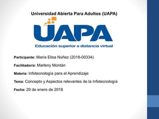 Participante: María Elisa Núñez (2018-00334)
Facilitador/a: Marleny Montán
Materia: Infotecnología para el Aprendizaje
Tema: Concepto y Aspectos relevantes de la Infotecnología
Fecha: 20 de enero de 2018
Universidad Abierta Para Adultos (UAPA)
 